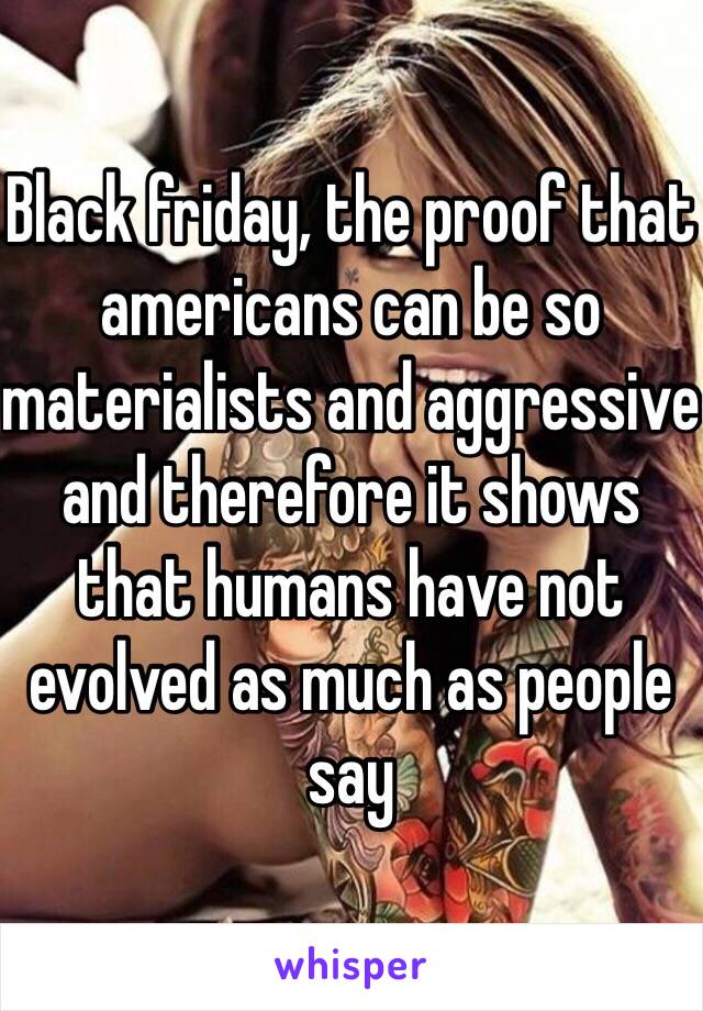 Black friday, the proof that americans can be so materialists and aggressive and therefore it shows that humans have not evolved as much as people say