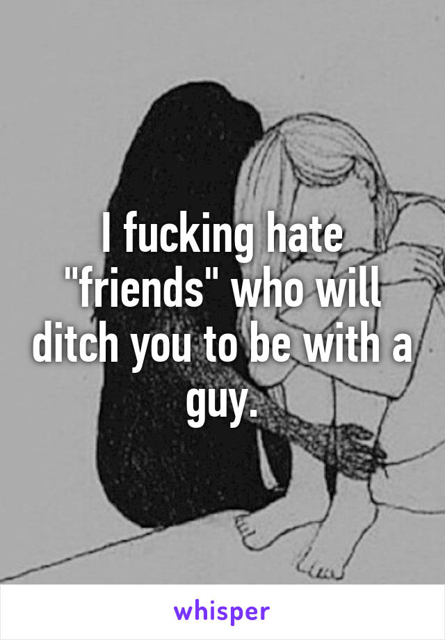 I fucking hate "friends" who will ditch you to be with a guy.