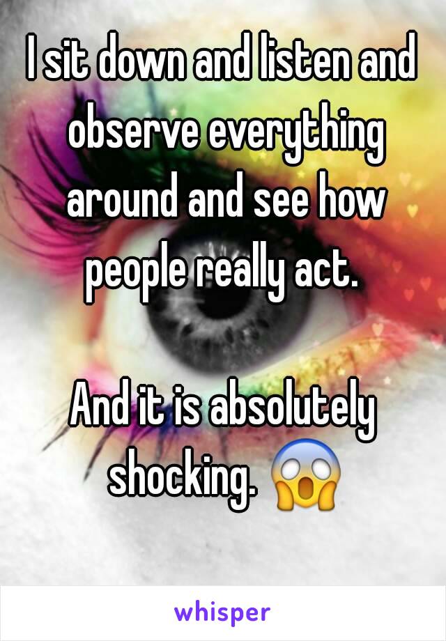 I sit down and listen and observe everything around and see how people really act. 

And it is absolutely shocking. 😱 