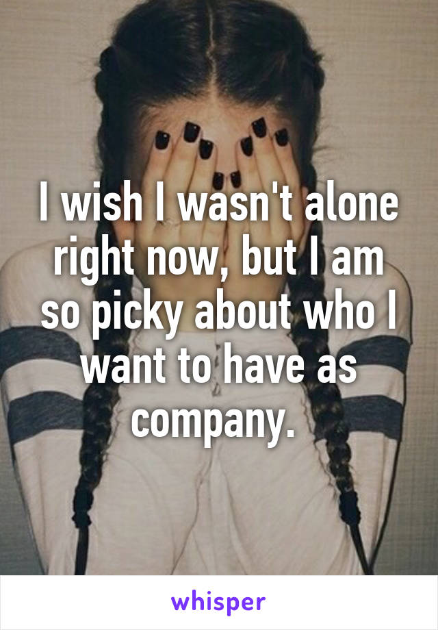 I wish I wasn't alone right now, but I am so picky about who I want to have as company. 