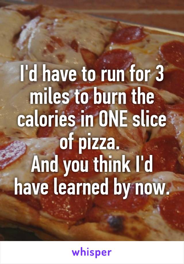 I'd have to run for 3 miles to burn the calories in ONE slice of pizza. 
And you think I'd have learned by now.