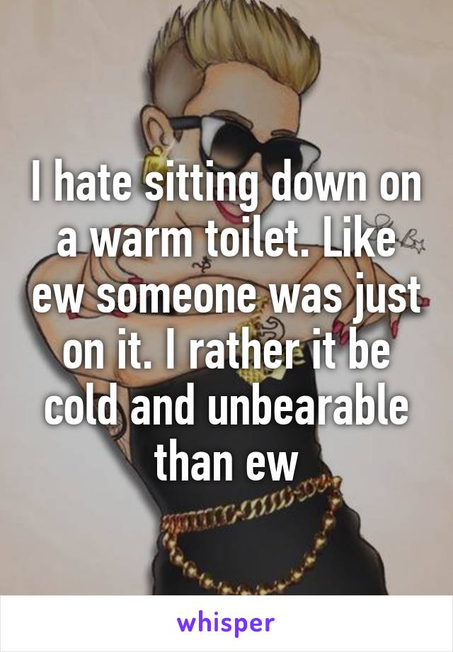 I hate sitting down on a warm toilet. Like ew someone was just on it. I rather it be cold and unbearable than ew