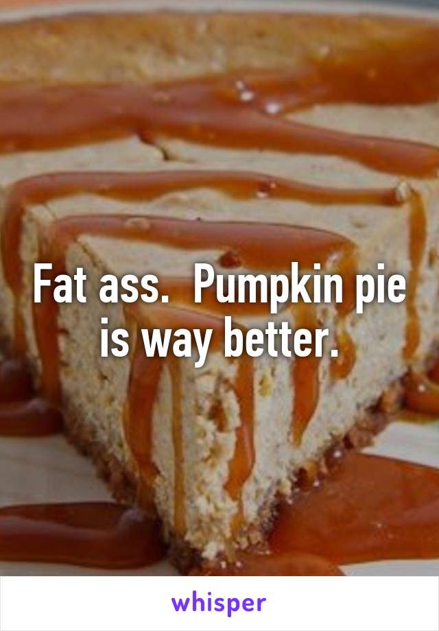 Fat ass.  Pumpkin pie is way better.