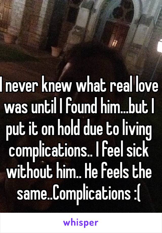 I never knew what real love was until I found him...but I put it on hold due to living complications.. I feel sick without him.. He feels the same..Complications :(