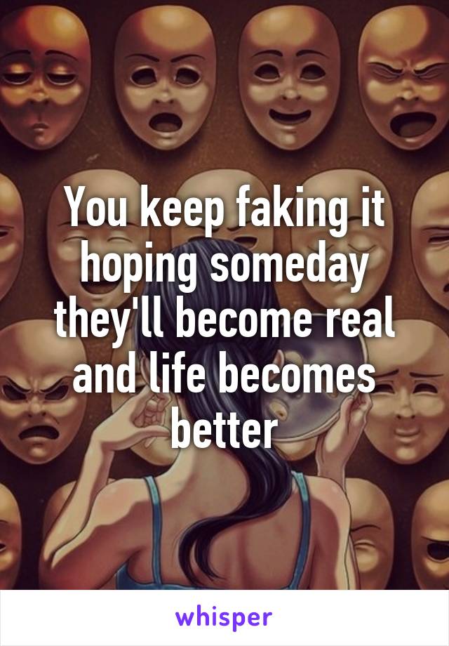 You keep faking it hoping someday they'll become real and life becomes better