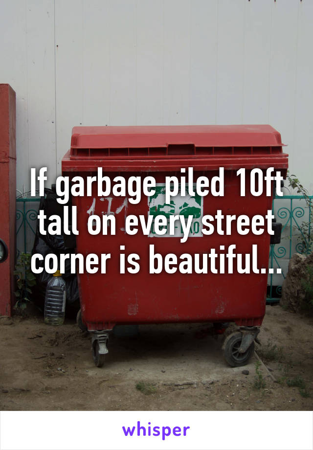 If garbage piled 10ft tall on every street corner is beautiful...