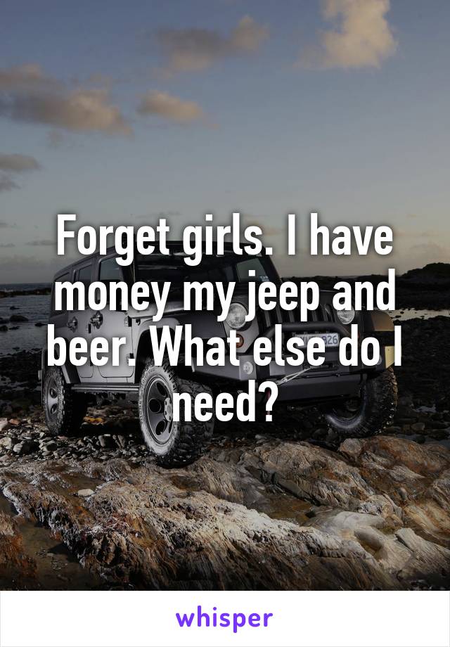 Forget girls. I have money my jeep and beer. What else do I need?