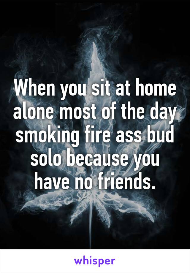When you sit at home alone most of the day smoking fire ass bud solo because you have no friends.
