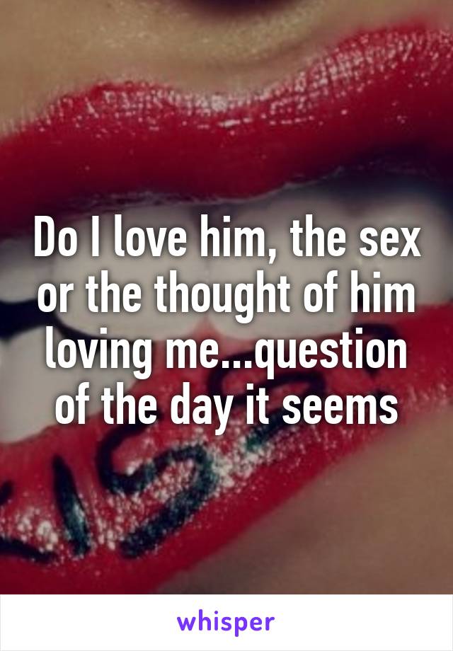 Do I love him, the sex or the thought of him loving me...question of the day it seems