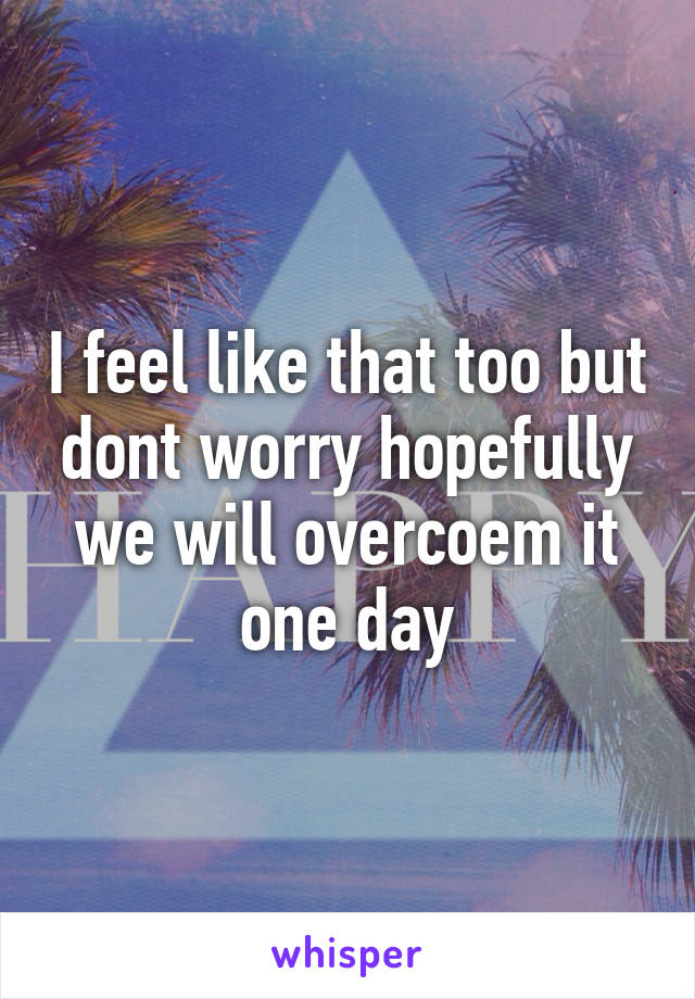 I feel like that too but dont worry hopefully we will overcoem it one day