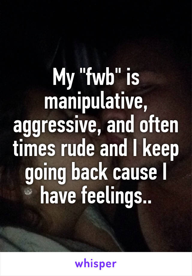 My "fwb" is manipulative, aggressive, and often times rude and I keep going back cause I have feelings..