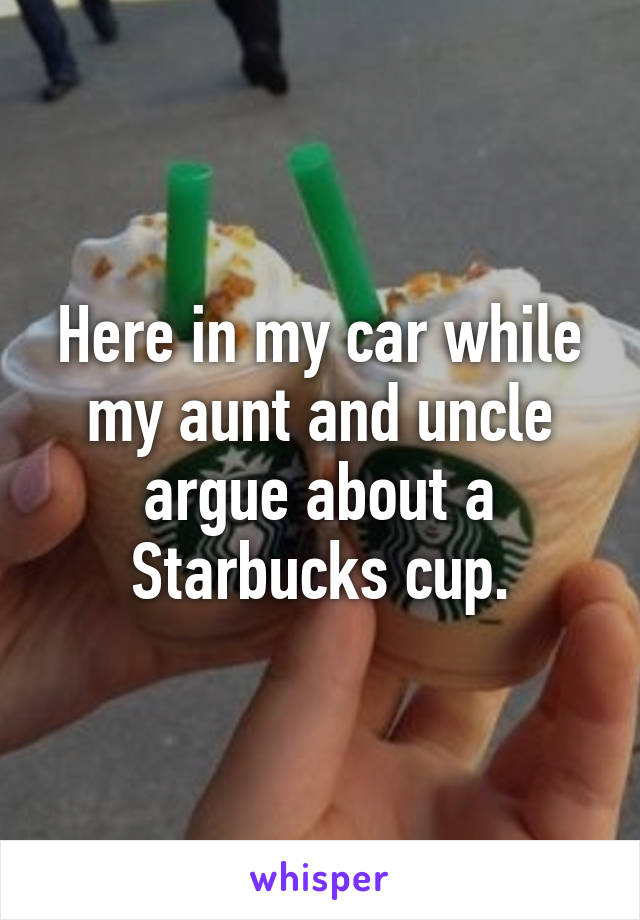 Here in my car while my aunt and uncle argue about a Starbucks cup.