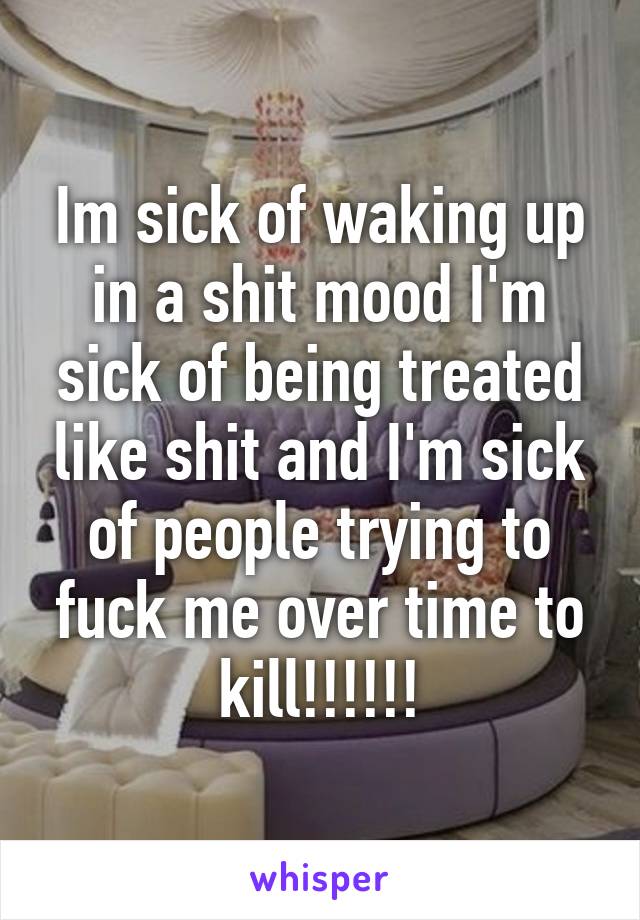Im sick of waking up in a shit mood I'm sick of being treated like shit and I'm sick of people trying to fuck me over time to kill!!!!!!