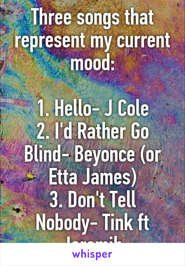 Three songs that represent my current mood:

1. Hello- J Cole
2. I'd Rather Go Blind- Beyonce (or Etta James)
3. Don't Tell Nobody- Tink ft Jeremih