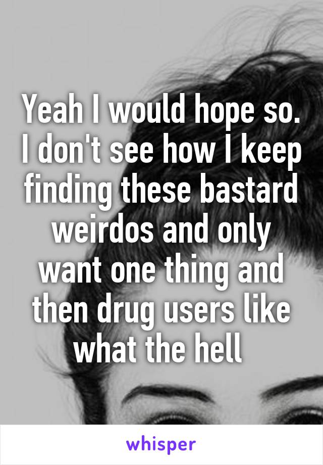 Yeah I would hope so. I don't see how I keep finding these bastard weirdos and only want one thing and then drug users like what the hell 