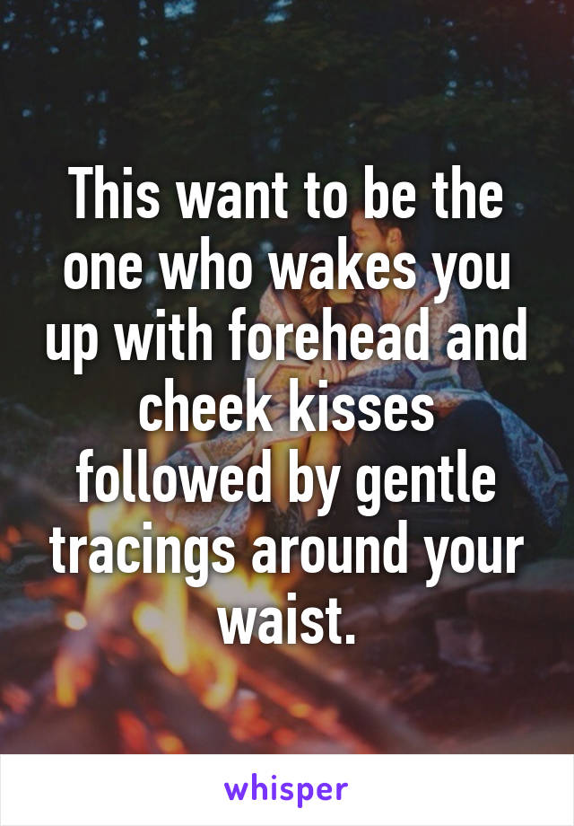This want to be the one who wakes you up with forehead and cheek kisses followed by gentle tracings around your waist.