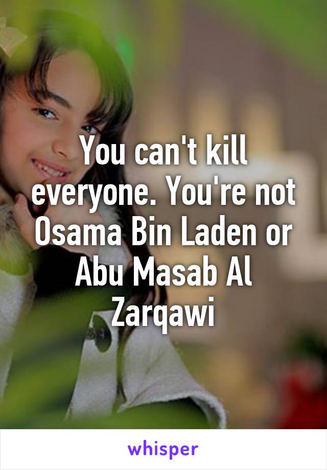 You can't kill everyone. You're not Osama Bin Laden or Abu Masab Al Zarqawi