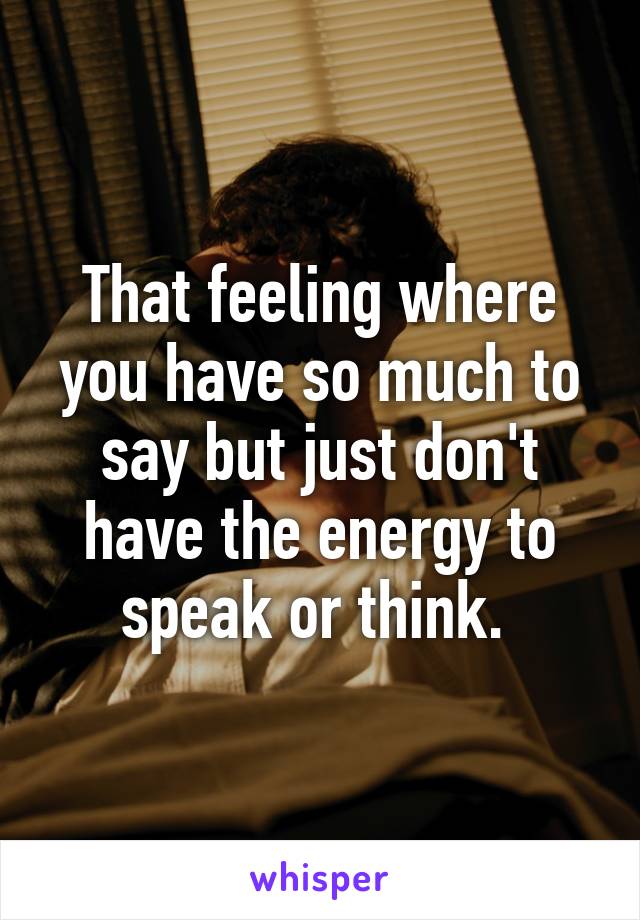 That feeling where you have so much to say but just don't have the energy to speak or think. 