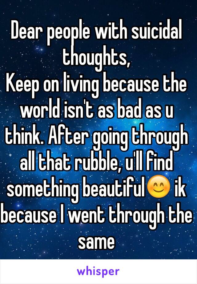Dear people with suicidal thoughts,
Keep on living because the world isn't as bad as u think. After going through all that rubble, u'll find something beautiful😊 ik because I went through the same