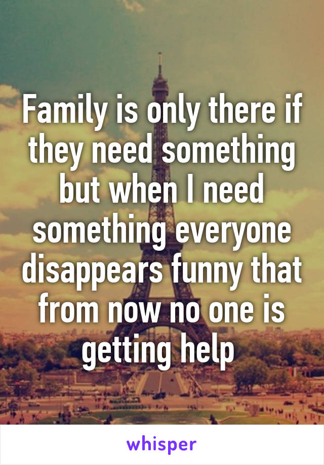 Family is only there if they need something but when I need something everyone disappears funny that from now no one is getting help 