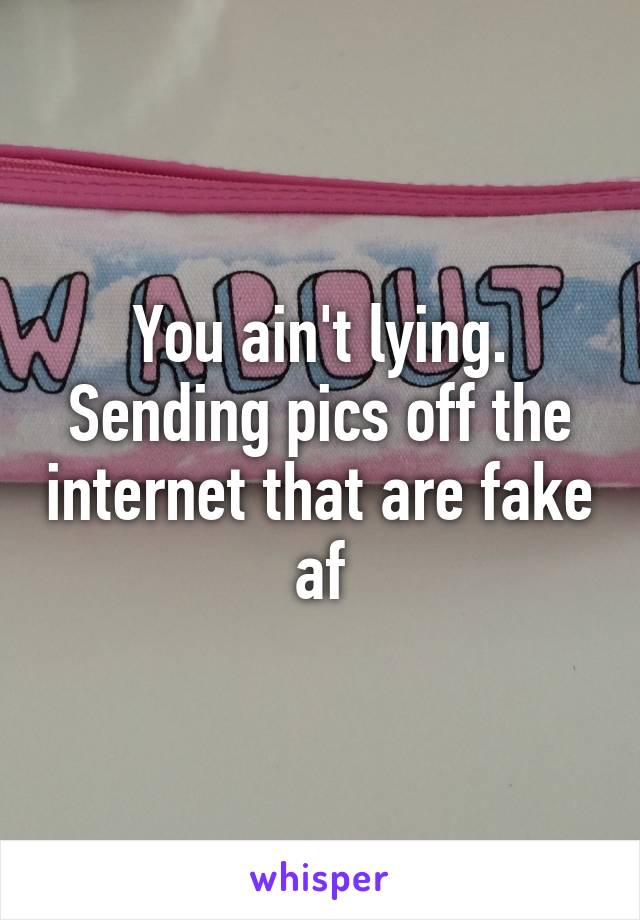 You ain't lying. Sending pics off the internet that are fake af