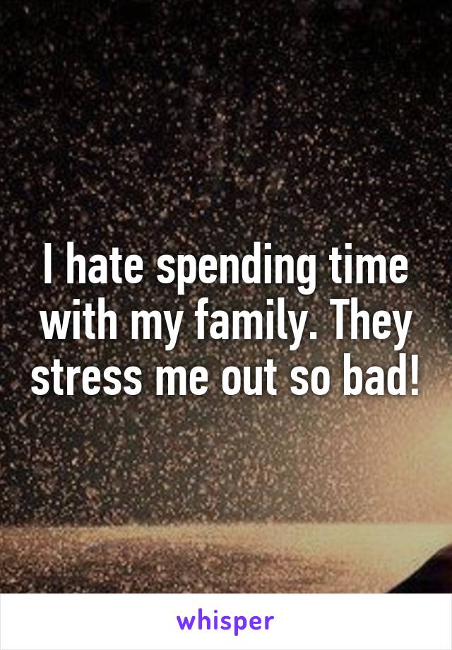 I hate spending time with my family. They stress me out so bad!