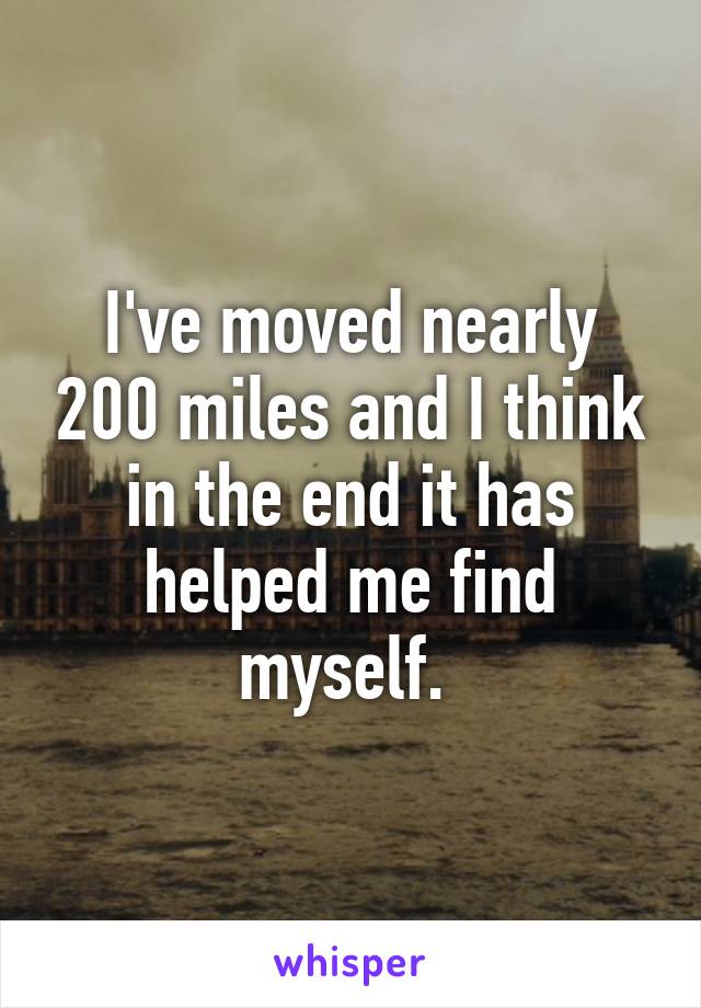 I've moved nearly 200 miles and I think in the end it has helped me find myself. 