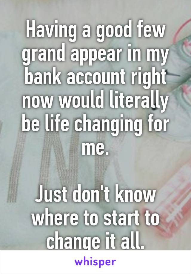 Having a good few grand appear in my bank account right now would literally be life changing for me.

Just don't know where to start to change it all.