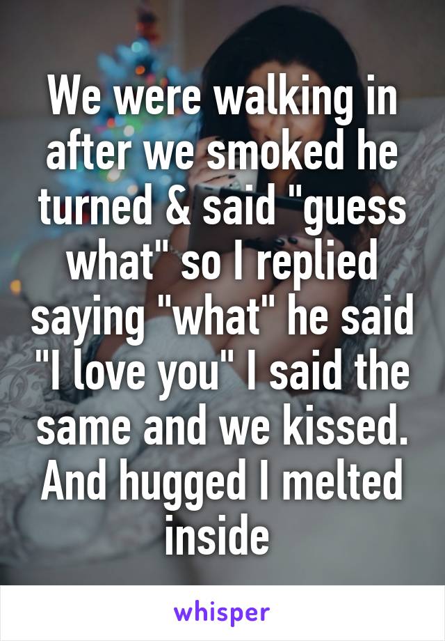 We were walking in after we smoked he turned & said "guess what" so I replied saying "what" he said "I love you" I said the same and we kissed. And hugged I melted inside 