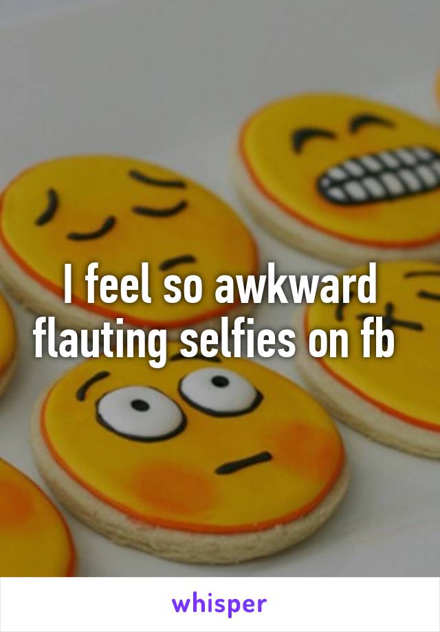 I feel so awkward flauting selfies on fb 