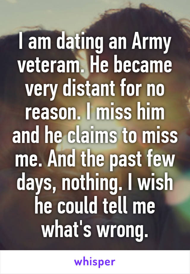 I am dating an Army veteram. He became very distant for no reason. I miss him and he claims to miss me. And the past few days, nothing. I wish he could tell me what's wrong.