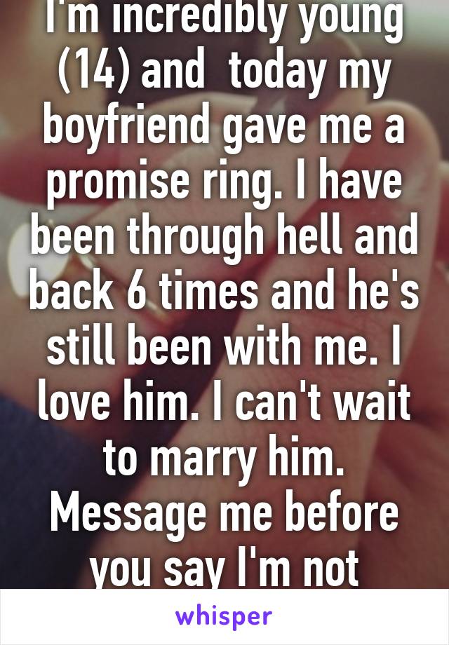 I'm incredibly young (14) and  today my boyfriend gave me a promise ring. I have been through hell and back 6 times and he's still been with me. I love him. I can't wait to marry him. Message me before you say I'm not mature enough.
