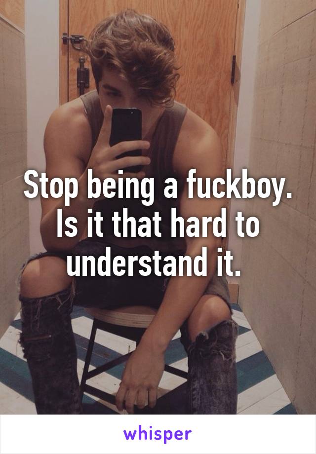 Stop being a fuckboy. Is it that hard to understand it. 