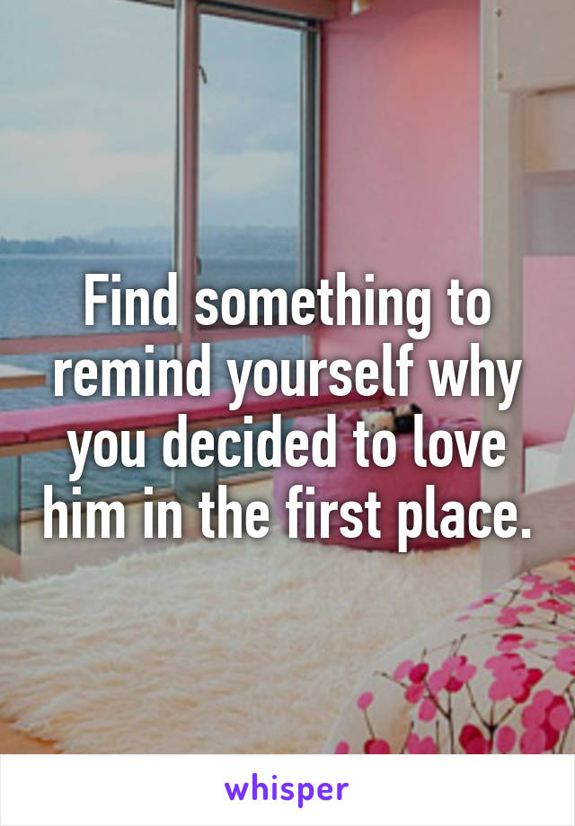 Find something to remind yourself why you decided to love him in the first place.