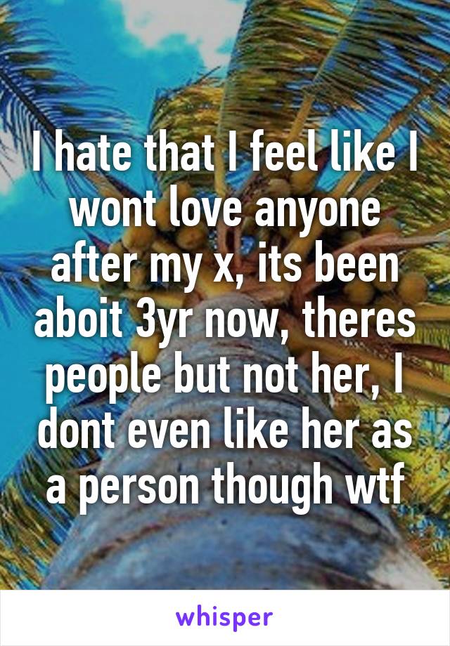 I hate that I feel like I wont love anyone after my x, its been aboit 3yr now, theres people but not her, I dont even like her as a person though wtf
