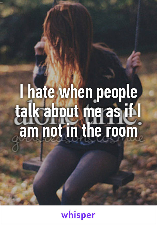 I hate when people talk about me as if I am not in the room