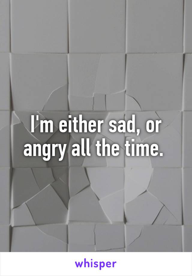 I'm either sad, or angry all the time. 