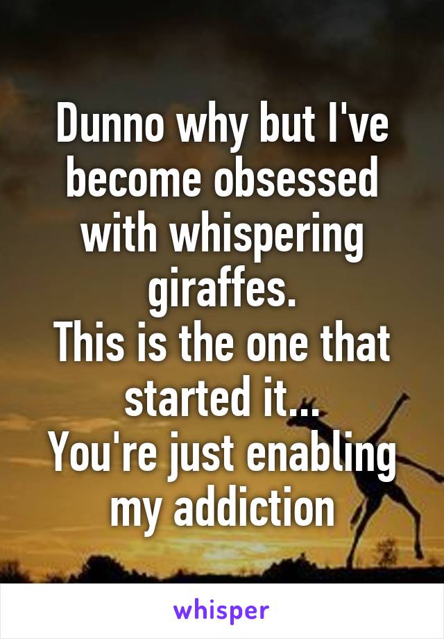 Dunno why but I've become obsessed with whispering giraffes.
This is the one that started it...
You're just enabling my addiction