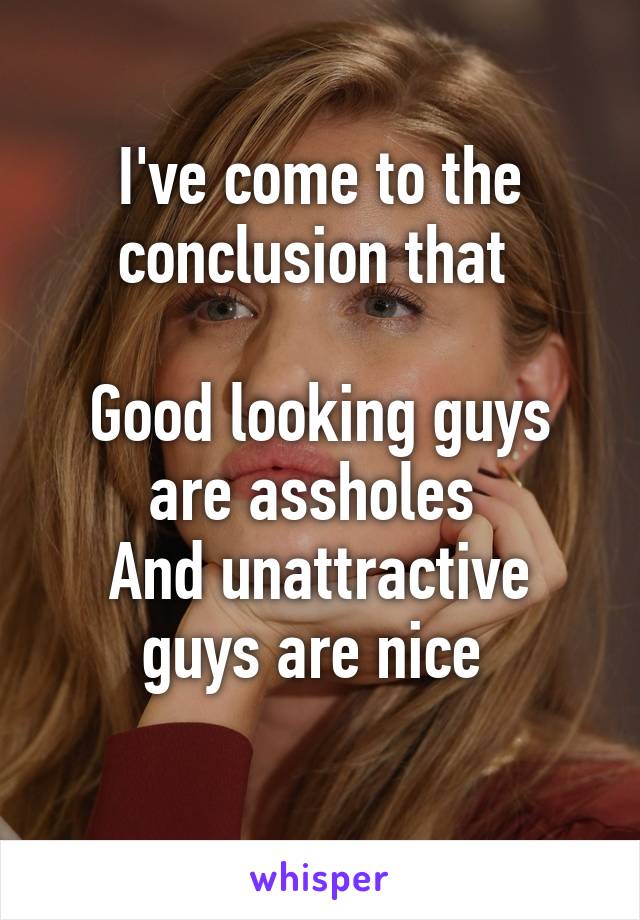 I've come to the conclusion that 

Good looking guys are assholes 
And unattractive guys are nice 
