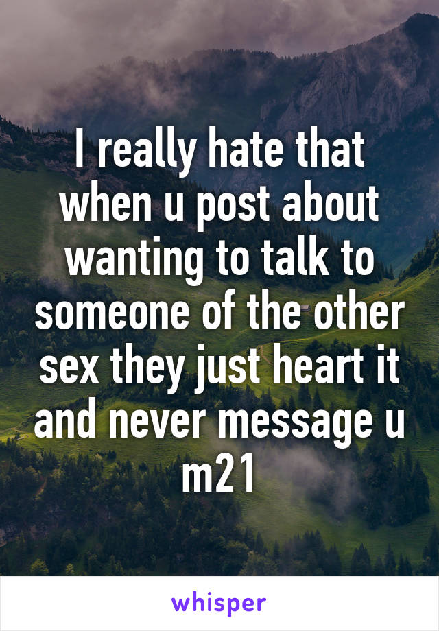I really hate that when u post about wanting to talk to someone of the other sex they just heart it and never message u m21