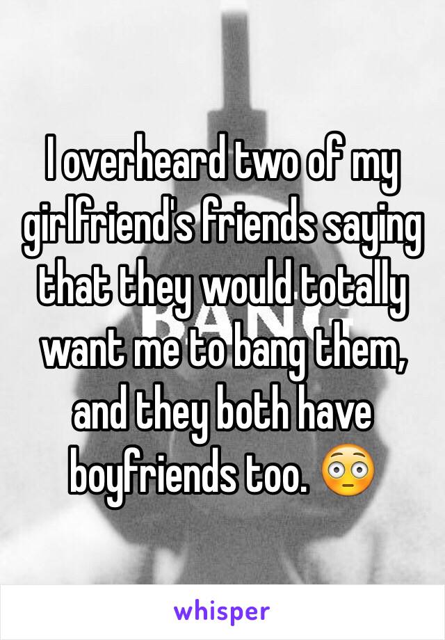 I overheard two of my girlfriend's friends saying that they would totally want me to bang them, and they both have boyfriends too. 😳