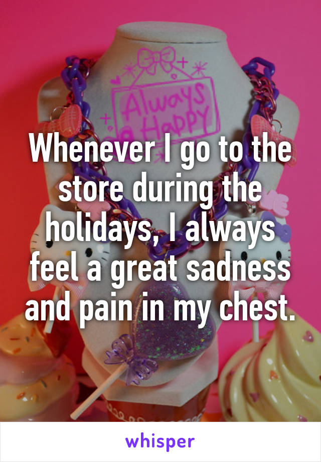 Whenever I go to the store during the holidays, I always feel a great sadness and pain in my chest.