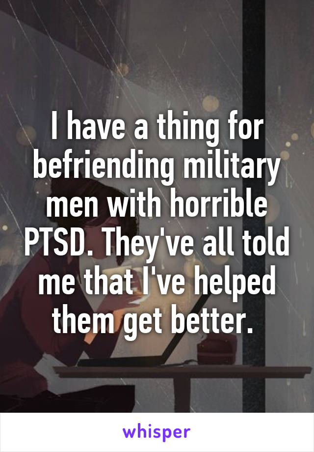 I have a thing for befriending military men with horrible PTSD. They've all told me that I've helped them get better. 