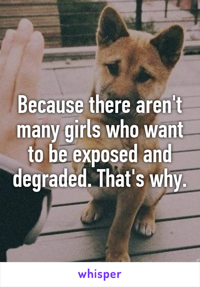 Because there aren't many girls who want to be exposed and degraded. That's why.