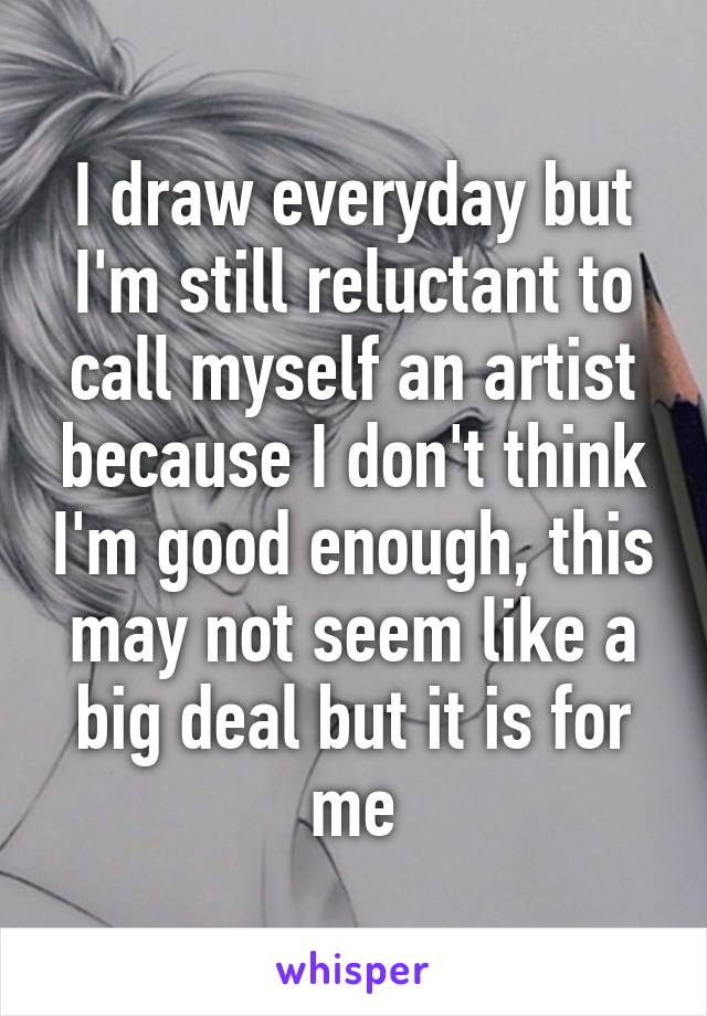 I draw everyday but I'm still reluctant to call myself an artist because I don't think I'm good enough, this may not seem like a big deal but it is for me