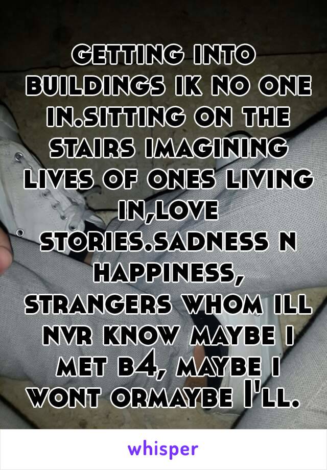 getting into buildings ik no one in.sitting on the stairs imagining lives of ones living in,love stories.sadness n happiness, strangers whom ill nvr know maybe i met b4, maybe i wont ormaybe I'll. 