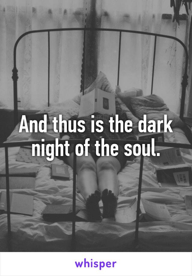 And thus is the dark night of the soul.