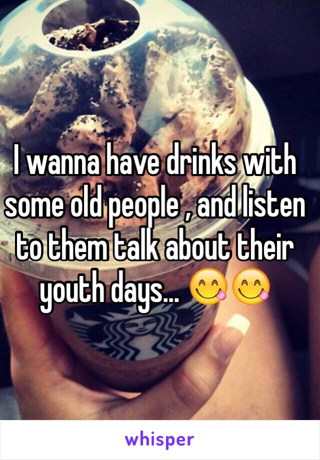 I wanna have drinks with some old people , and listen to them talk about their youth days... 😋😋