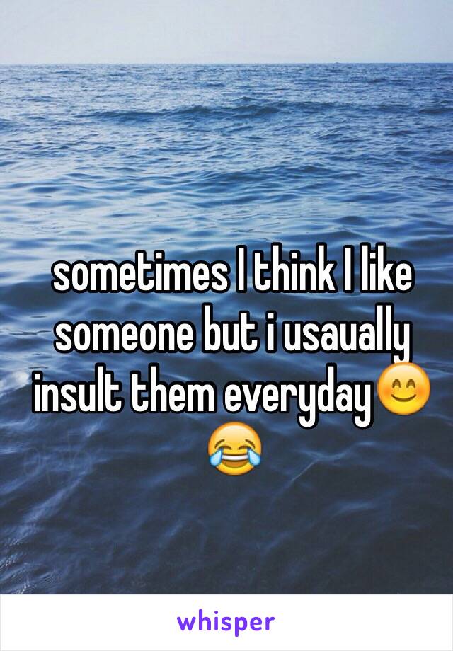 sometimes I think I like someone but i usaually insult them everyday😊😂