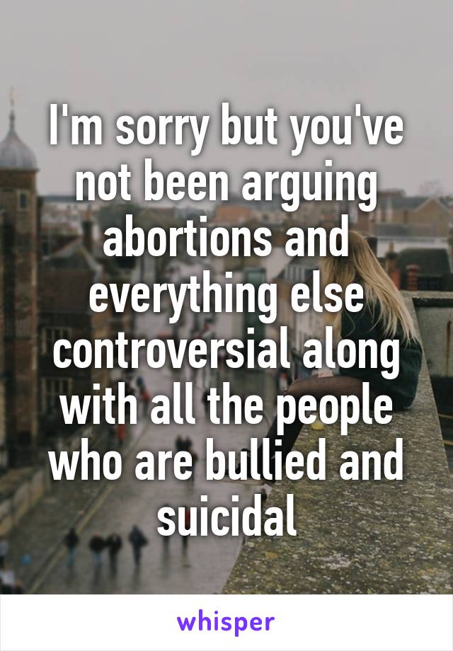 I'm sorry but you've not been arguing abortions and everything else controversial along with all the people who are bullied and suicidal